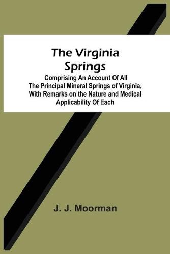 Cover image for The Virginia Springs: Comprising An Account Of All The Principal Mineral Springs Of Virginia, With Remarks On The Nature And Medical Applicability Of Each