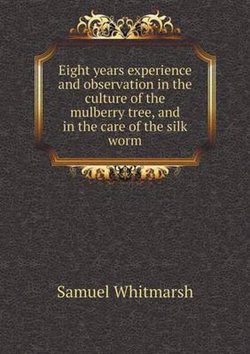 Cover image for Eight years experience and observation in the culture of the mulberry tree, and in the care of the silk worm