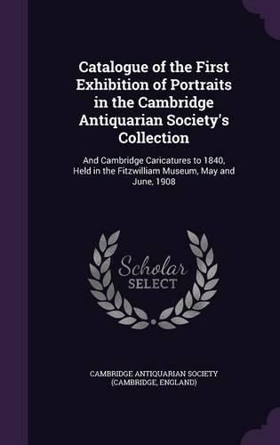 Cover image for Catalogue of the First Exhibition of Portraits in the Cambridge Antiquarian Society's Collection: And Cambridge Caricatures to 1840, Held in the Fitzwilliam Museum, May and June, 1908