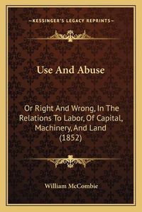 Cover image for Use and Abuse: Or Right and Wrong, in the Relations to Labor, of Capital, Machinery, and Land (1852)