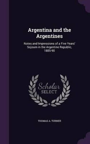 Argentina and the Argentines: Notes and Impressions of a Five Years' Sojourn in the Argentine Republic, 1885-90