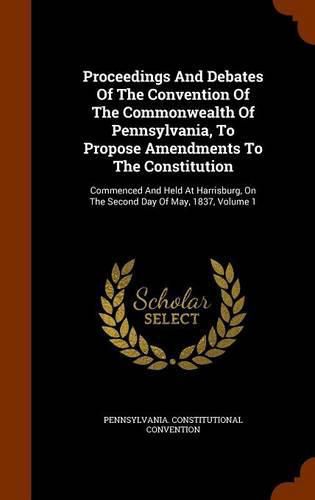 Proceedings and Debates of the Convention of the Commonwealth of Pennsylvania, to Propose Amendments to the Constitution: Commenced and Held at Harrisburg, on the Second Day of May, 1837, Volume 1