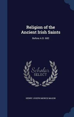 Religion of the Ancient Irish Saints: Before A.D. 600