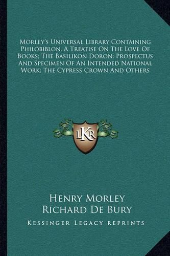 Morley's Universal Library Containing Philobiblon, a Treatise on the Love of Books; The Basilikon Doron; Prospectus and Specimen of an Intended National Work; The Cypress Crown and Others