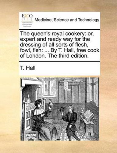 Cover image for The Queen's Royal Cookery: Or, Expert and Ready Way for the Dressing of All Sorts of Flesh, Fowl, Fish: ... by T. Hall, Free Cook of London. the Third Edition.