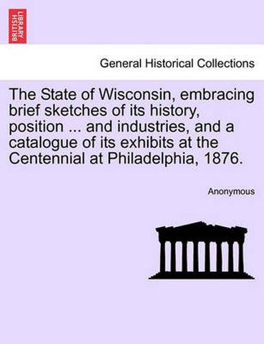 Cover image for The State of Wisconsin, Embracing Brief Sketches of Its History, Position ... and Industries, and a Catalogue of Its Exhibits at the Centennial at Philadelphia, 1876.