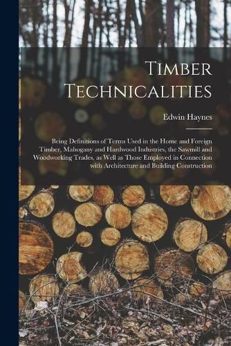 Cover image for Timber Technicalities: Being Definitions of Terms Used in the Home and Foreign Timber, Mahogany and Hardwood Industries, the Sawmill and Woodworking Trades, as Well as Those Employed in Connection With Architecture and Building Construction