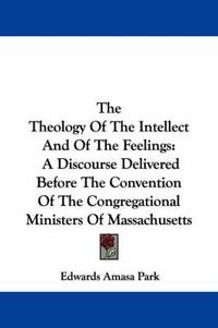 Cover image for The Theology of the Intellect and of the Feelings: A Discourse Delivered Before the Convention of the Congregational Ministers of Massachusetts