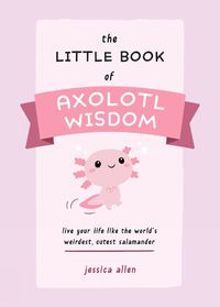 Cover image for The Little Book Of Axolotl Wisdom: Live Your Life Like the World's Weirdest, Cutest Salamander