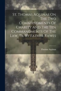 Cover image for St. Thomas Aquinas On The Two Commandments Of Charity And The Ten Commandments Of The Law, Tr. By Father Rawes