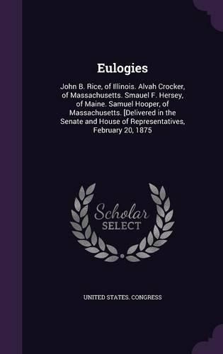 Eulogies: John B. Rice, of Illinois. Alvah Crocker, of Massachusetts. Smauel F. Hersey, of Maine. Samuel Hooper, of Massachusetts. [Delivered in the Senate and House of Representatives, February 20, 1875