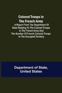 Cover image for Colored Troops in the French Army; A Report from the Department of State Relating to the Colored Troops in the French Army and the Number of French Colonial Troops in the Occupied Territory