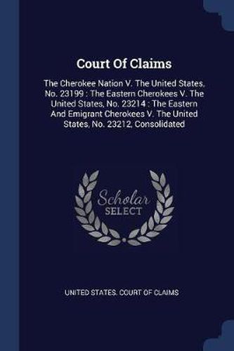 Cover image for Court of Claims: The Cherokee Nation V. the United States, No. 23199: The Eastern Cherokees V. the United States, No. 23214: The Eastern and Emigrant Cherokees V. the United States, No. 23212, Consolidated