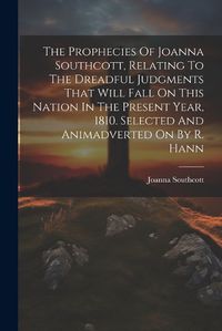 Cover image for The Prophecies Of Joanna Southcott, Relating To The Dreadful Judgments That Will Fall On This Nation In The Present Year, 1810. Selected And Animadverted On By R. Hann