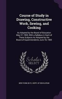 Cover image for Course of Study in Drawing, Constructive Work, Sewing, and Cooking: As Adopted by the Board of Education May 27, 1903, with a Syllabus in Each of These Subjects as Adopted by the Board of Superintendents June 18, 1903