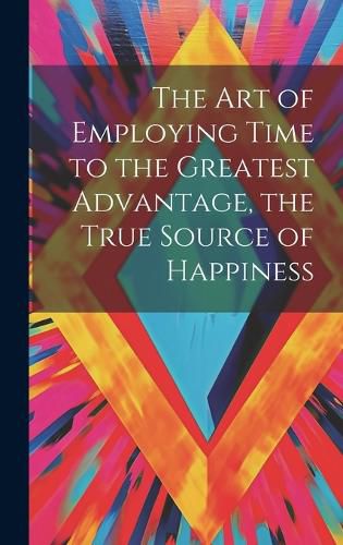 Cover image for The Art of Employing Time to the Greatest Advantage, the True Source of Happiness