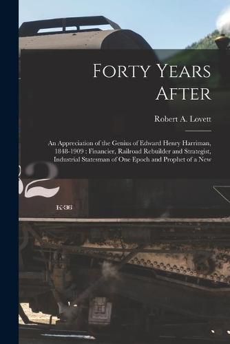 Forty Years After: an Appreciation of the Genius of Edward Henry Harriman, 1848-1909: Financier, Railroad Rebuilder and Strategist, Industrial Statesman of One Epoch and Prophet of a New