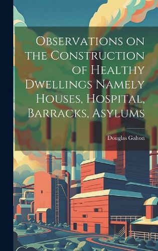 Cover image for Observations on the Construction of Healthy Dwellings Namely Houses, Hospital, Barracks, Asylums