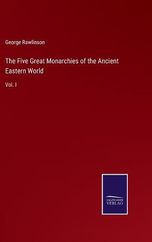 The Five Great Monarchies of the Ancient Eastern World: Vol. I