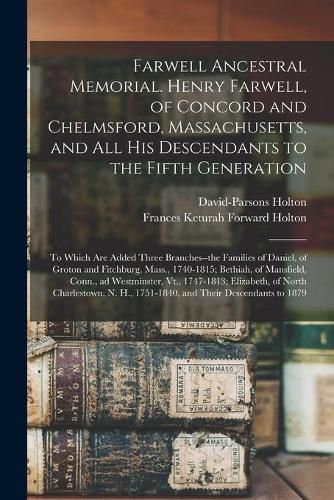 Farwell Ancestral Memorial. Henry Farwell, of Concord and Chelmsford, Massachusetts, and All His Descendants to the Fifth Generation: to Which Are Added Three Branches--the Families of Daniel, of Groton and Fitchburg, Mass., 1740-1815; Bethiah, Of...