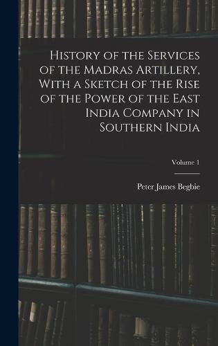 Cover image for History of the Services of the Madras Artillery, With a Sketch of the Rise of the Power of the East India Company in Southern India; Volume 1