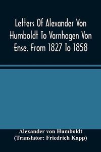 Cover image for Letters Of Alexander Von Humboldt To Varnhagen Von Ense. From 1827 To 1858. With Extracts From Varnhagen'S Diaries, And Letters Of Varnhagen And Others To Humboldt