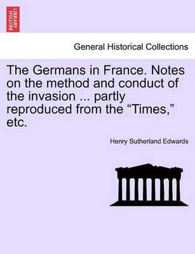 Cover image for The Germans in France. Notes on the Method and Conduct of the Invasion ... Partly Reproduced from the Times, Etc.