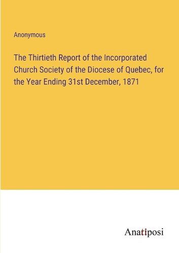 Cover image for The Thirtieth Report of the Incorporated Church Society of the Diocese of Quebec, for the Year Ending 31st December, 1871