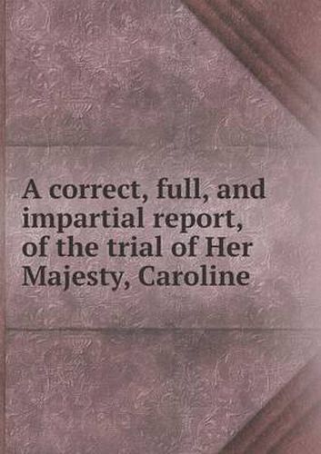 Cover image for A correct, full, and impartial report, of the trial of Her Majesty, Caroline