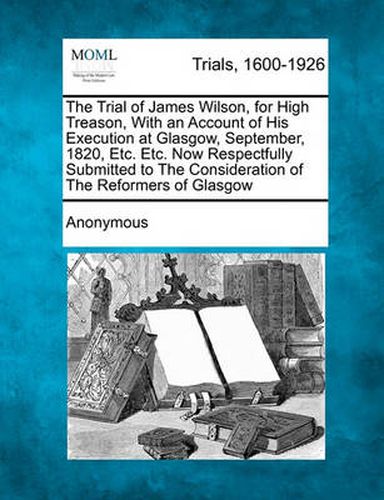 Cover image for The Trial of James Wilson, for High Treason, with an Account of His Execution at Glasgow, September, 1820, Etc. Etc. Now Respectfully Submitted to the Consideration of the Reformers of Glasgow