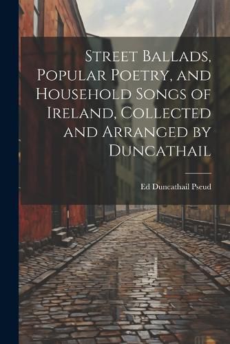 Cover image for Street Ballads, Popular Poetry, and Household Songs of Ireland, Collected and Arranged by Duncathail