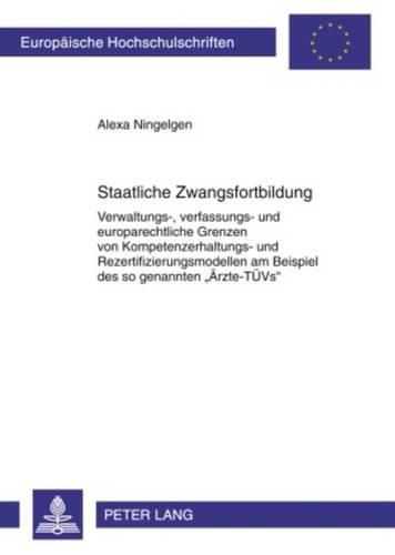 Cover image for Staatliche Zwangsfortbildung: Verwaltungs-, Verfassungs- Und Europarechtliche Grenzen Von Kompetenzerhaltungs- Und Rezertifizierungsmodellen Am Beispiel Des So Genannten  Aerzte-Tuevs