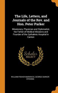 Cover image for The Life, Letters, and Journals of the Rev. and Hon. Peter Parker: Missionary, Physician and Diplomatist, the Father of Medical Missions and Founder of the Opthalmic Hospital in Canton