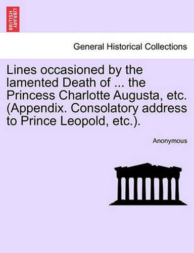 Cover image for Lines Occasioned by the Lamented Death of ... the Princess Charlotte Augusta, Etc. (Appendix. Consolatory Address to Prince Leopold, Etc.).