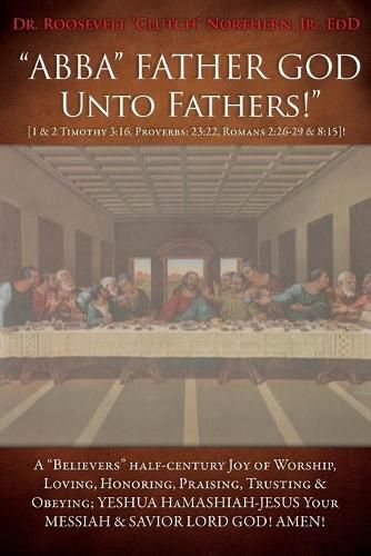 Cover image for ABBA FATHER GOD Unto Fathers! [1 & 2 Timothy 3: 16, Proverbs: 23:22, Romans 2:26-29 & 8:15]!: A Believers half-century Joy of Worship, Loving, Honoring, Praising, Trusting & Obeying; YESHUA HAMASHIAH-JESUS YOUR MESSIAH & SAVIOR LORD GOD! AMEN!