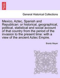 Cover image for Mexico, Aztec, Spanish and Republican: Or Historical, Geographical, Political, Statistical and Social Account of That Country from the Period of the Invasion to the Present Time: With a View of the Ancient Aztec Empire. Volume II