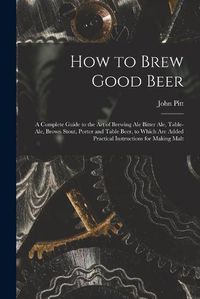 Cover image for How to Brew Good Beer: a Complete Guide to the Art of Brewing Ale Bitter Ale, Table-ale, Brown Stout, Porter and Table Beer, to Which Are Added Practical Instructions for Making Malt