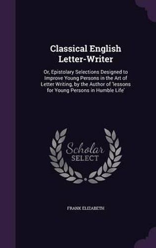 Classical English Letter-Writer: Or, Epistolary Selections Designed to Improve Young Persons in the Art of Letter Writing, by the Author of 'Lessons for Young Persons in Humble Life