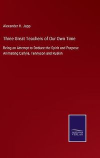 Cover image for Three Great Teachers of Our Own Time: Being an Attempt to Deduce the Spirit and Purpose Animating Carlyle, Tennyson and Ruskin