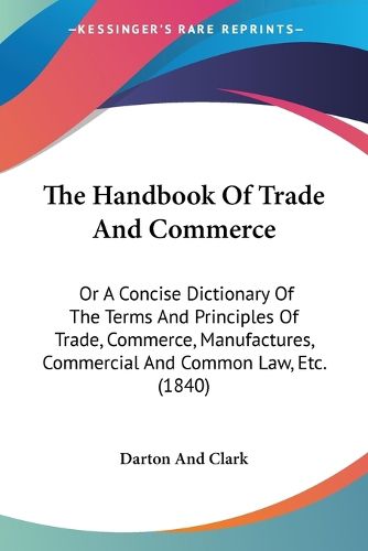 Cover image for The Handbook of Trade and Commerce: Or a Concise Dictionary of the Terms and Principles of Trade, Commerce, Manufactures, Commercial and Common Law, Etc. (1840)