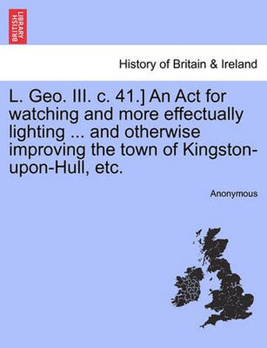 Cover image for L. Geo. III. C. 41.] an ACT for Watching and More Effectually Lighting ... and Otherwise Improving the Town of Kingston-Upon-Hull, Etc.