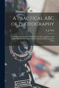 Cover image for A Practical ABC of Photography: Containing Instructions for Making Your Own Appliances and Simple Practical Directions for Every Branch of Photographic Work