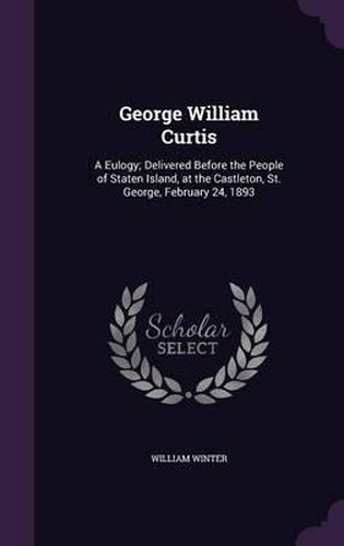 George William Curtis: A Eulogy; Delivered Before the People of Staten Island, at the Castleton, St. George, February 24, 1893