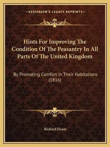 Cover image for Hints for Improving the Condition of the Peasantry in All Parts of the United Kingdom: By Promoting Comfort in Their Habitations (1816)