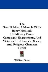 Cover image for The Good Soldier, a Memoir of Sir Henry Havelock: His Military Career, Campaigns, Engagements, and Victories, His Domestic, Social, and Religious Character (1858)