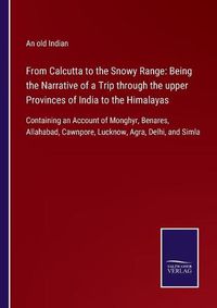 Cover image for From Calcutta to the Snowy Range: Being the Narrative of a Trip through the upper Provinces of India to the Himalayas: Containing an Account of Monghyr, Benares, Allahabad, Cawnpore, Lucknow, Agra, Delhi, and Simla