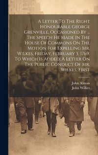 Cover image for A Letter To The Right Honourable George Grenville, Occasioned By ... The Speech He Made In The House Of Commons On The Motion For Expelling Mr. Wilkes, Friday, February 3, 1769. To Which Is Added, A Letter On The Public Conduct Of Mr. Wilkes, First