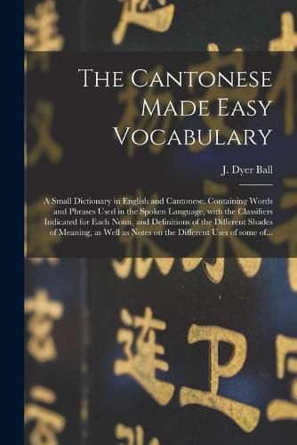 The Cantonese Made Easy Vocabulary; a Small Dictionary in English and Cantonese, Containing Words and Phrases Used in the Spoken Language, With the Classifiers Indicated for Each Noun, and Definitions of the Different Shades of Meaning, as Well As...