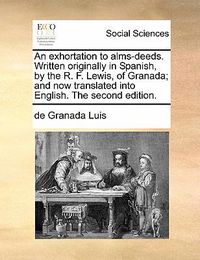 Cover image for An Exhortation to Alms-Deeds. Written Originally in Spanish, by the R. F. Lewis, of Granada; And Now Translated Into English. the Second Edition.