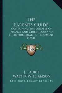 Cover image for The Parents Guide the Parents Guide: Containing the Diseases of Infancy and Childhood and Their Hcontaining the Diseases of Infancy and Childhood and Their Homeopathic Treatment (1854) Omeopathic Treatment (1854)